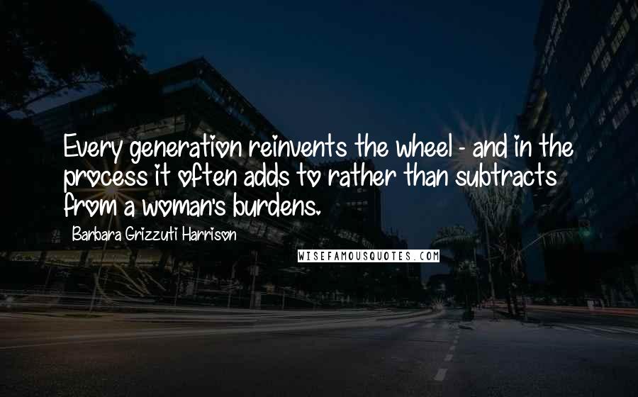 Barbara Grizzuti Harrison Quotes: Every generation reinvents the wheel - and in the process it often adds to rather than subtracts from a woman's burdens.