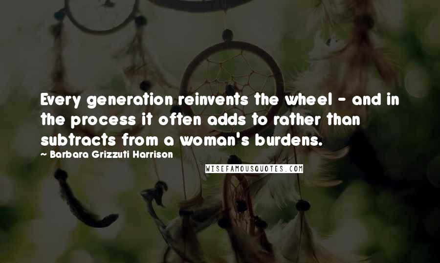 Barbara Grizzuti Harrison Quotes: Every generation reinvents the wheel - and in the process it often adds to rather than subtracts from a woman's burdens.