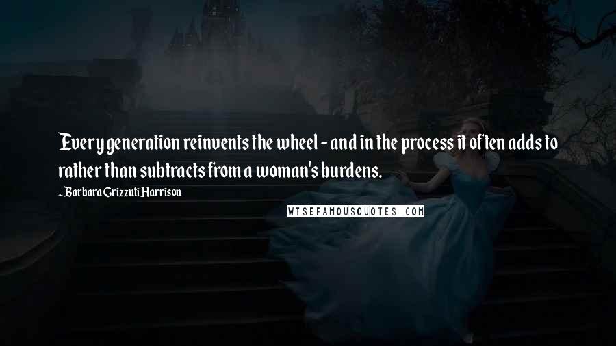 Barbara Grizzuti Harrison Quotes: Every generation reinvents the wheel - and in the process it often adds to rather than subtracts from a woman's burdens.