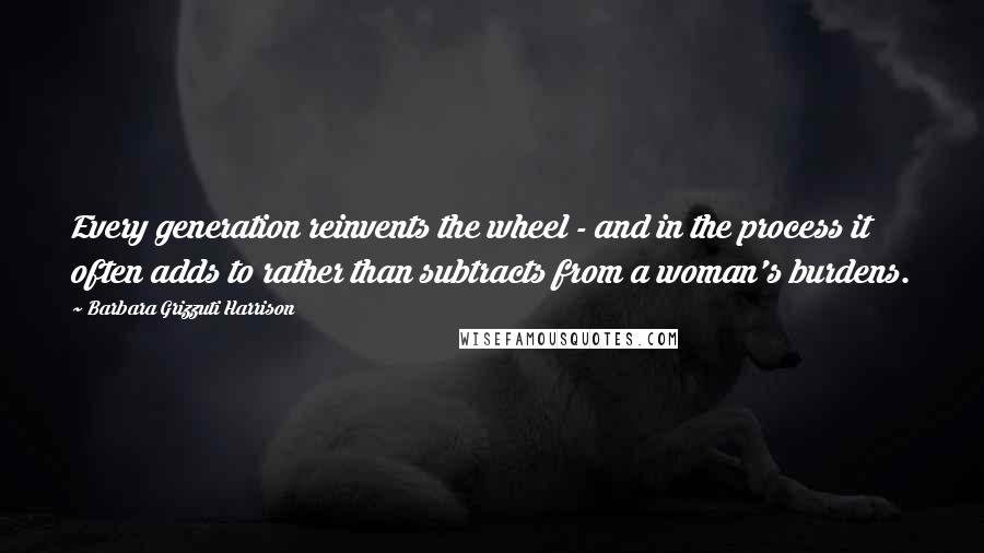 Barbara Grizzuti Harrison Quotes: Every generation reinvents the wheel - and in the process it often adds to rather than subtracts from a woman's burdens.