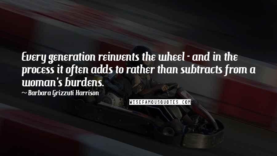 Barbara Grizzuti Harrison Quotes: Every generation reinvents the wheel - and in the process it often adds to rather than subtracts from a woman's burdens.