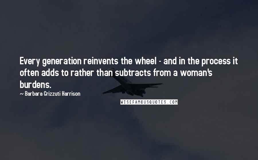 Barbara Grizzuti Harrison Quotes: Every generation reinvents the wheel - and in the process it often adds to rather than subtracts from a woman's burdens.