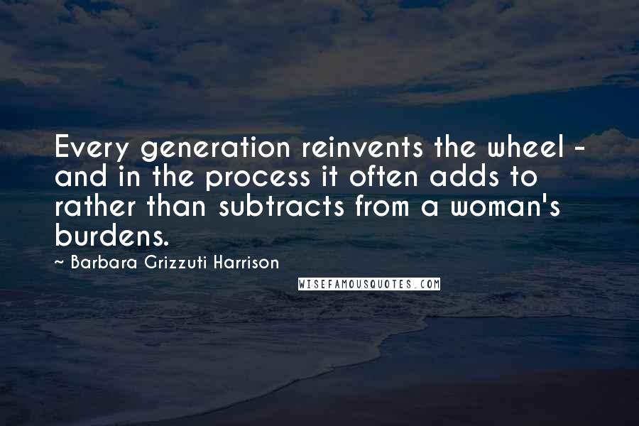 Barbara Grizzuti Harrison Quotes: Every generation reinvents the wheel - and in the process it often adds to rather than subtracts from a woman's burdens.
