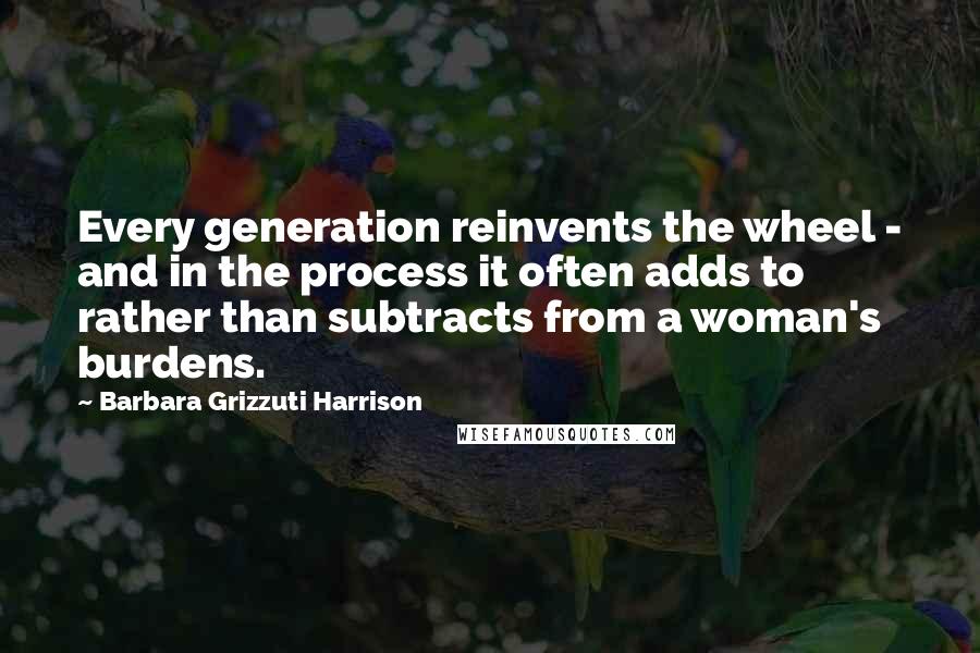 Barbara Grizzuti Harrison Quotes: Every generation reinvents the wheel - and in the process it often adds to rather than subtracts from a woman's burdens.