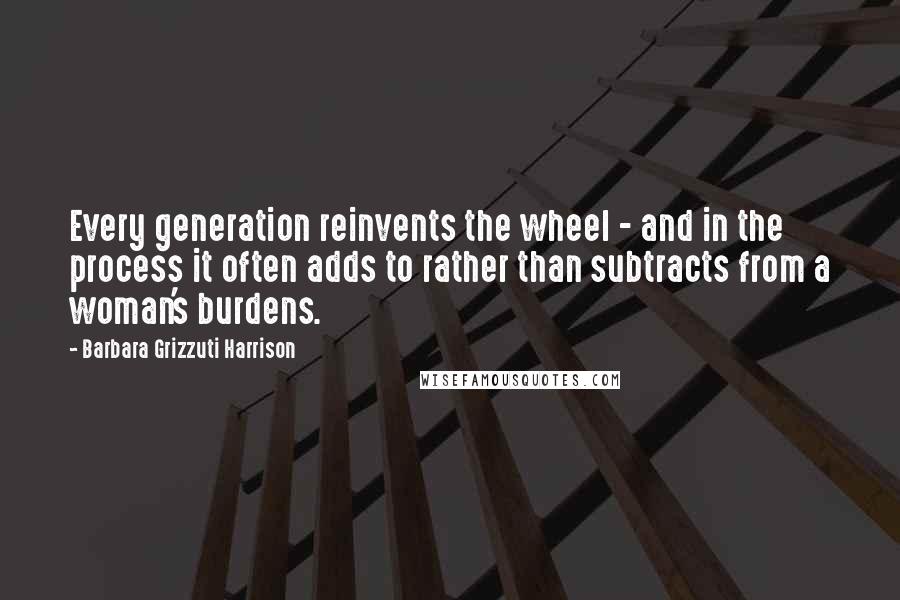 Barbara Grizzuti Harrison Quotes: Every generation reinvents the wheel - and in the process it often adds to rather than subtracts from a woman's burdens.