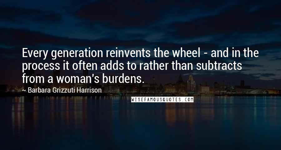 Barbara Grizzuti Harrison Quotes: Every generation reinvents the wheel - and in the process it often adds to rather than subtracts from a woman's burdens.