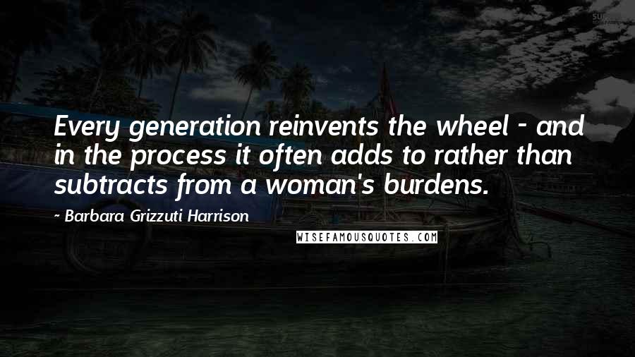 Barbara Grizzuti Harrison Quotes: Every generation reinvents the wheel - and in the process it often adds to rather than subtracts from a woman's burdens.