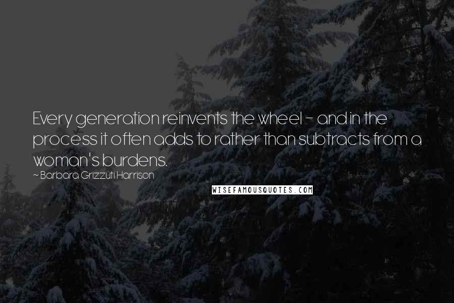 Barbara Grizzuti Harrison Quotes: Every generation reinvents the wheel - and in the process it often adds to rather than subtracts from a woman's burdens.