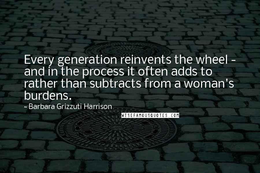 Barbara Grizzuti Harrison Quotes: Every generation reinvents the wheel - and in the process it often adds to rather than subtracts from a woman's burdens.