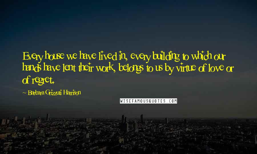 Barbara Grizzuti Harrison Quotes: Every house we have lived in, every building to which our hands have lent their work, belongs to us by virtue of love or of regret.