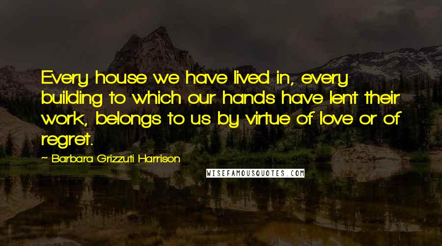 Barbara Grizzuti Harrison Quotes: Every house we have lived in, every building to which our hands have lent their work, belongs to us by virtue of love or of regret.