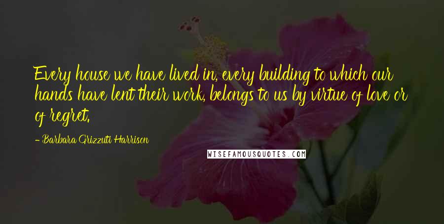 Barbara Grizzuti Harrison Quotes: Every house we have lived in, every building to which our hands have lent their work, belongs to us by virtue of love or of regret.