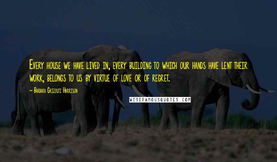 Barbara Grizzuti Harrison Quotes: Every house we have lived in, every building to which our hands have lent their work, belongs to us by virtue of love or of regret.