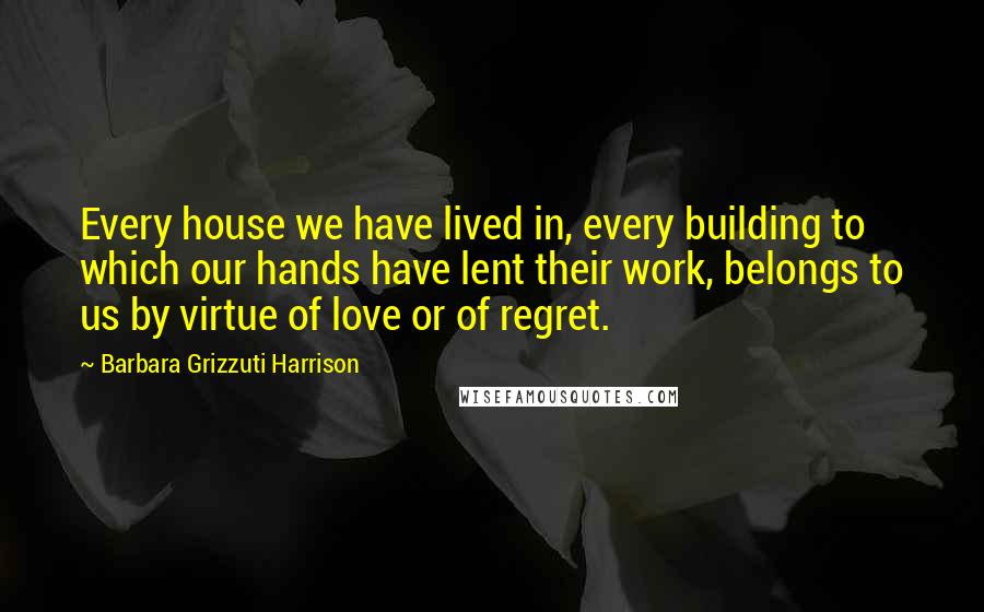 Barbara Grizzuti Harrison Quotes: Every house we have lived in, every building to which our hands have lent their work, belongs to us by virtue of love or of regret.