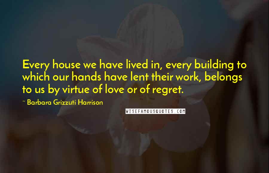 Barbara Grizzuti Harrison Quotes: Every house we have lived in, every building to which our hands have lent their work, belongs to us by virtue of love or of regret.