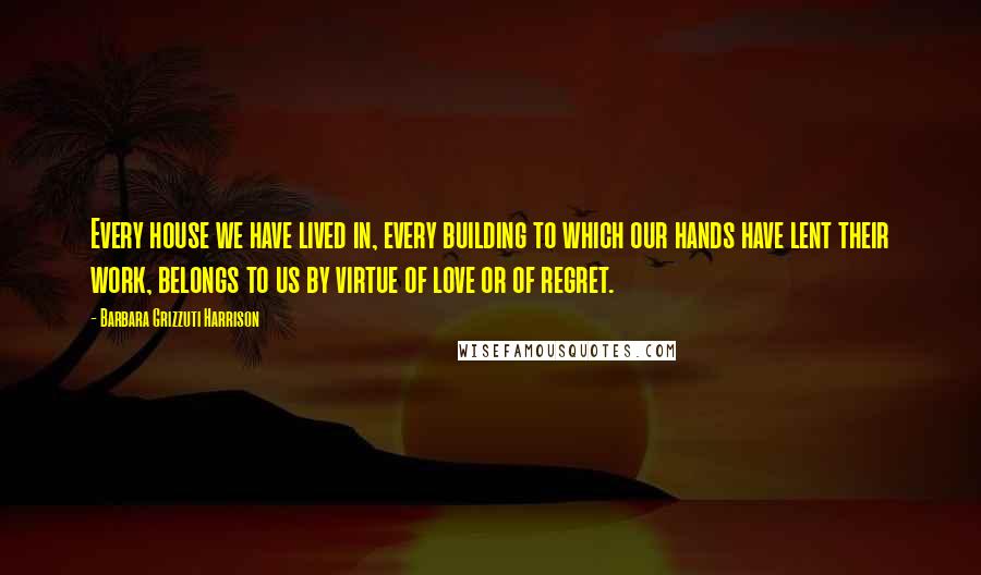 Barbara Grizzuti Harrison Quotes: Every house we have lived in, every building to which our hands have lent their work, belongs to us by virtue of love or of regret.