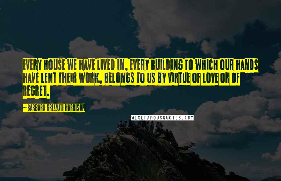 Barbara Grizzuti Harrison Quotes: Every house we have lived in, every building to which our hands have lent their work, belongs to us by virtue of love or of regret.