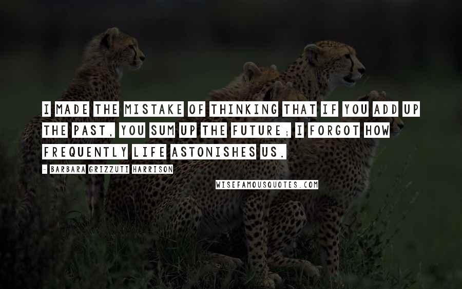 Barbara Grizzuti Harrison Quotes: I made the mistake of thinking that if you add up the past, you sum up the future; I forgot how frequently life astonishes us.