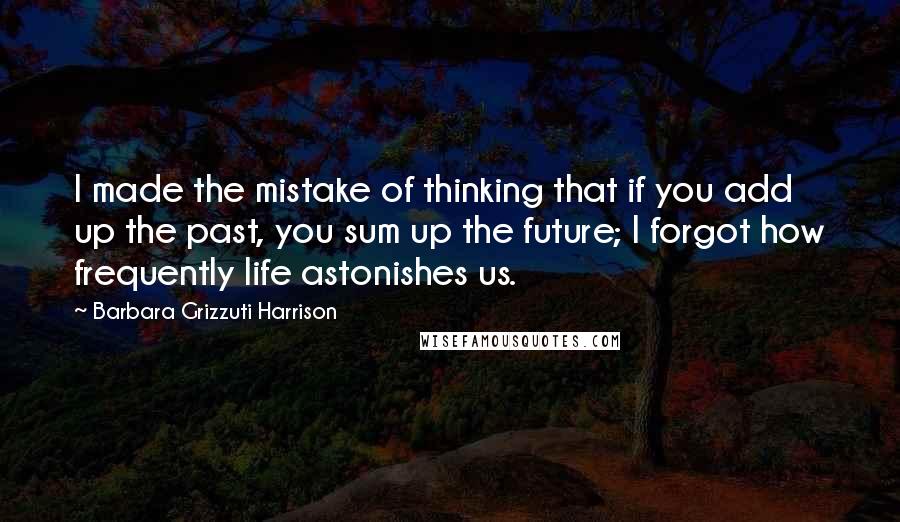 Barbara Grizzuti Harrison Quotes: I made the mistake of thinking that if you add up the past, you sum up the future; I forgot how frequently life astonishes us.