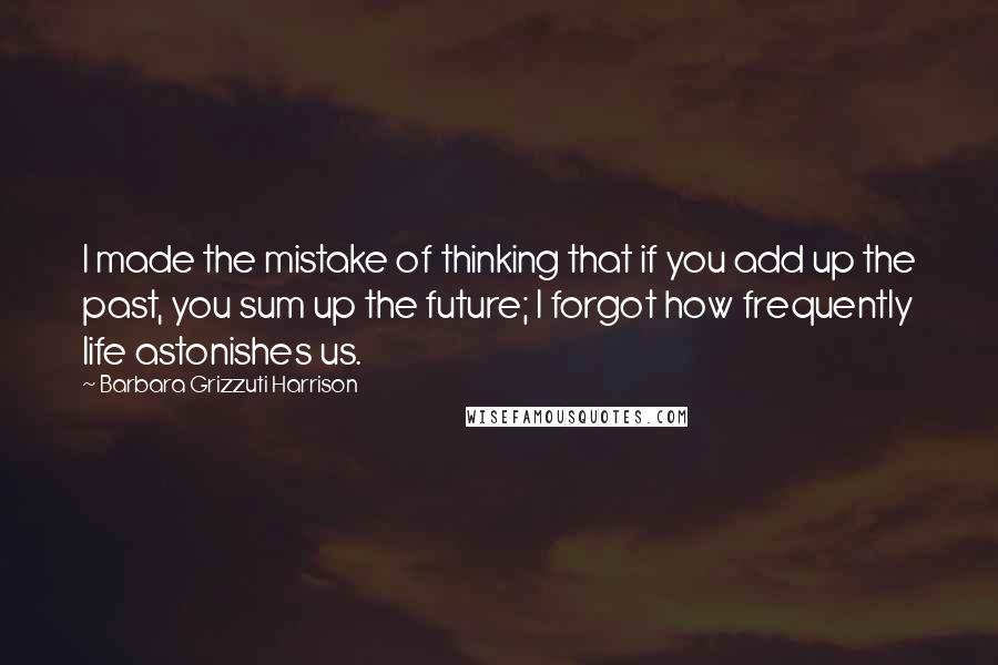 Barbara Grizzuti Harrison Quotes: I made the mistake of thinking that if you add up the past, you sum up the future; I forgot how frequently life astonishes us.