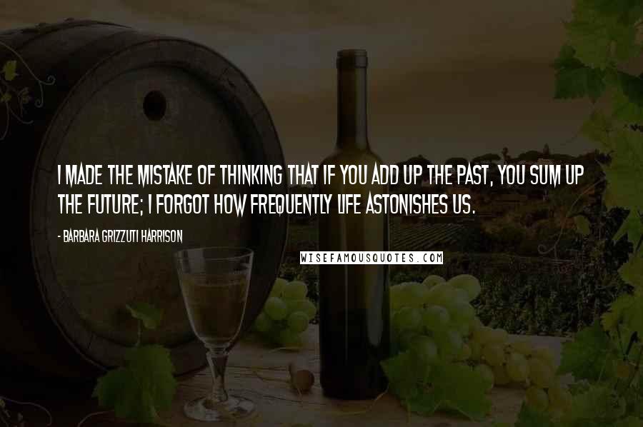 Barbara Grizzuti Harrison Quotes: I made the mistake of thinking that if you add up the past, you sum up the future; I forgot how frequently life astonishes us.