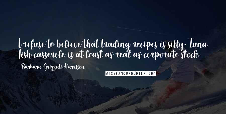 Barbara Grizzuti Harrison Quotes: I refuse to believe that trading recipes is silly. Tuna Fish casserole is at least as real as corporate stock.