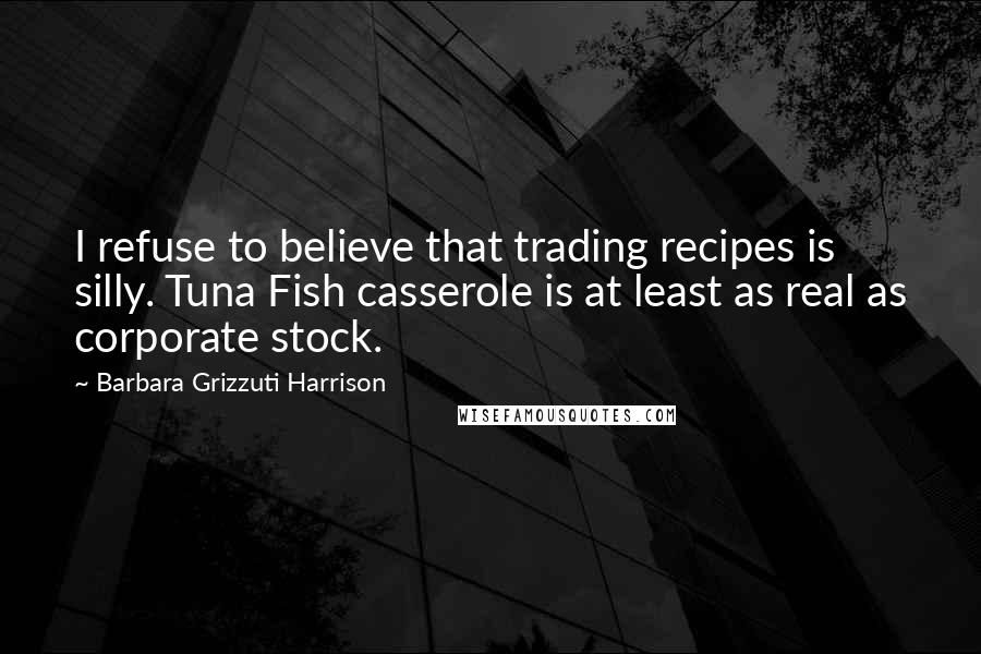 Barbara Grizzuti Harrison Quotes: I refuse to believe that trading recipes is silly. Tuna Fish casserole is at least as real as corporate stock.