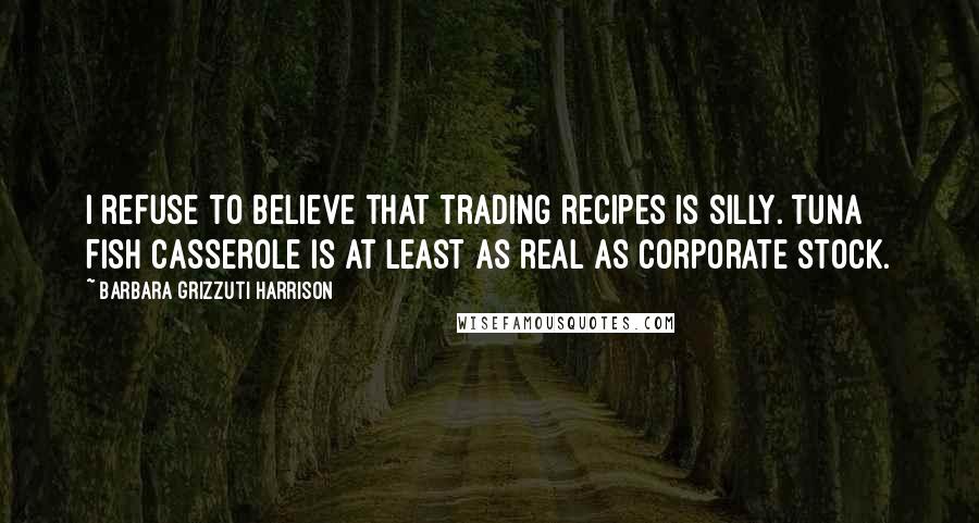 Barbara Grizzuti Harrison Quotes: I refuse to believe that trading recipes is silly. Tuna Fish casserole is at least as real as corporate stock.