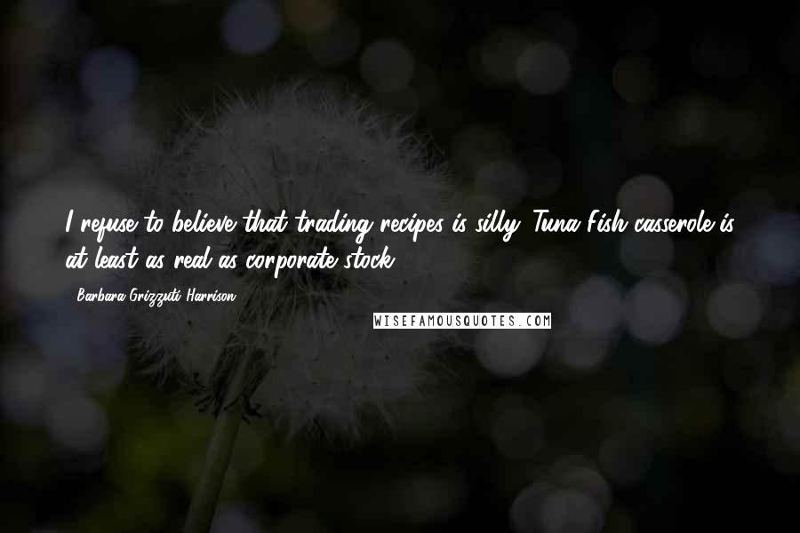 Barbara Grizzuti Harrison Quotes: I refuse to believe that trading recipes is silly. Tuna Fish casserole is at least as real as corporate stock.