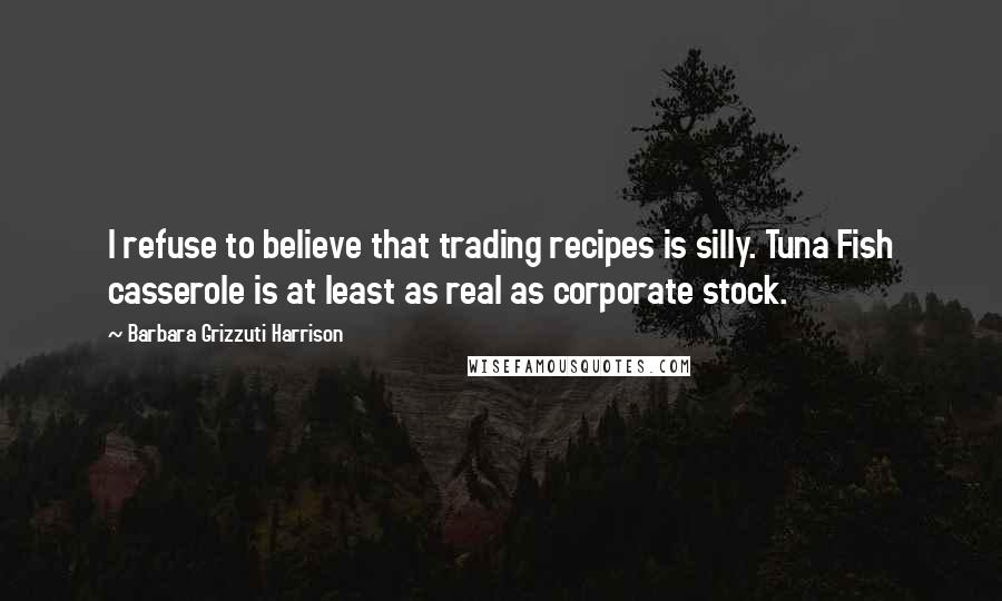 Barbara Grizzuti Harrison Quotes: I refuse to believe that trading recipes is silly. Tuna Fish casserole is at least as real as corporate stock.