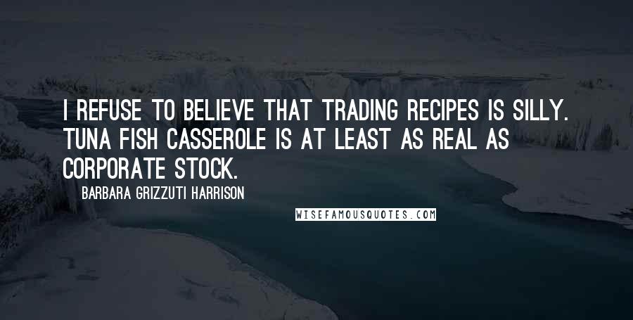 Barbara Grizzuti Harrison Quotes: I refuse to believe that trading recipes is silly. Tuna Fish casserole is at least as real as corporate stock.