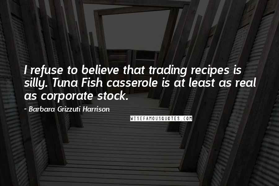 Barbara Grizzuti Harrison Quotes: I refuse to believe that trading recipes is silly. Tuna Fish casserole is at least as real as corporate stock.