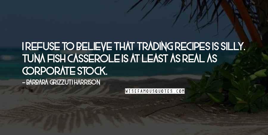 Barbara Grizzuti Harrison Quotes: I refuse to believe that trading recipes is silly. Tuna Fish casserole is at least as real as corporate stock.