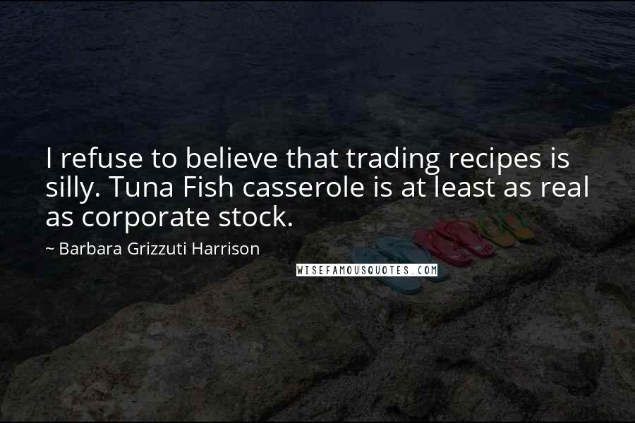 Barbara Grizzuti Harrison Quotes: I refuse to believe that trading recipes is silly. Tuna Fish casserole is at least as real as corporate stock.