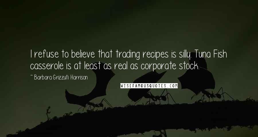 Barbara Grizzuti Harrison Quotes: I refuse to believe that trading recipes is silly. Tuna Fish casserole is at least as real as corporate stock.