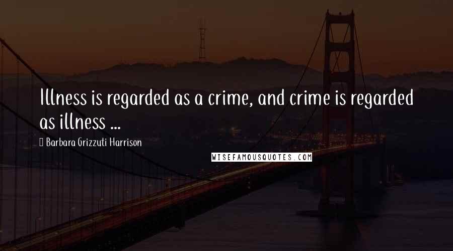 Barbara Grizzuti Harrison Quotes: Illness is regarded as a crime, and crime is regarded as illness ...