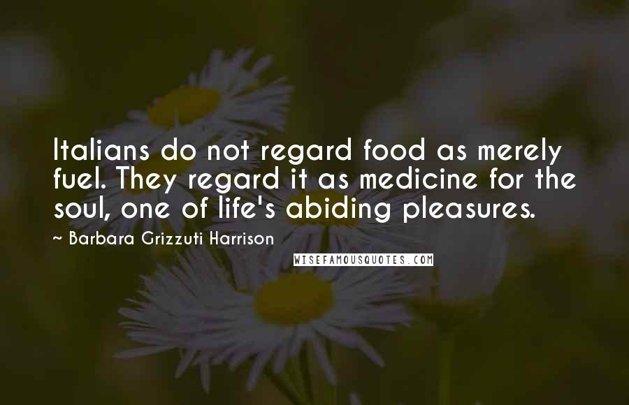 Barbara Grizzuti Harrison Quotes: Italians do not regard food as merely fuel. They regard it as medicine for the soul, one of life's abiding pleasures.