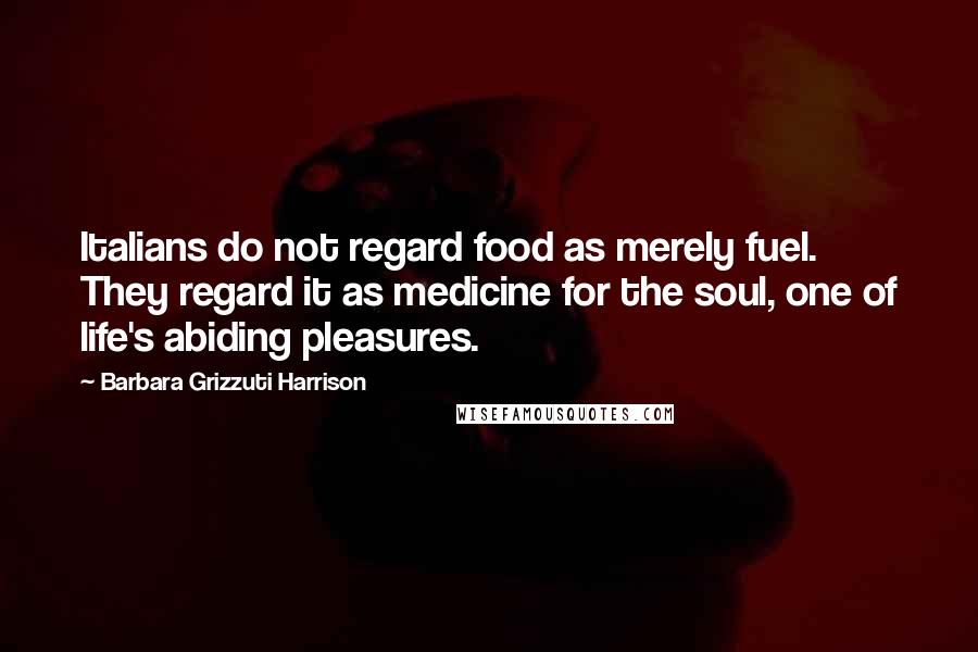 Barbara Grizzuti Harrison Quotes: Italians do not regard food as merely fuel. They regard it as medicine for the soul, one of life's abiding pleasures.