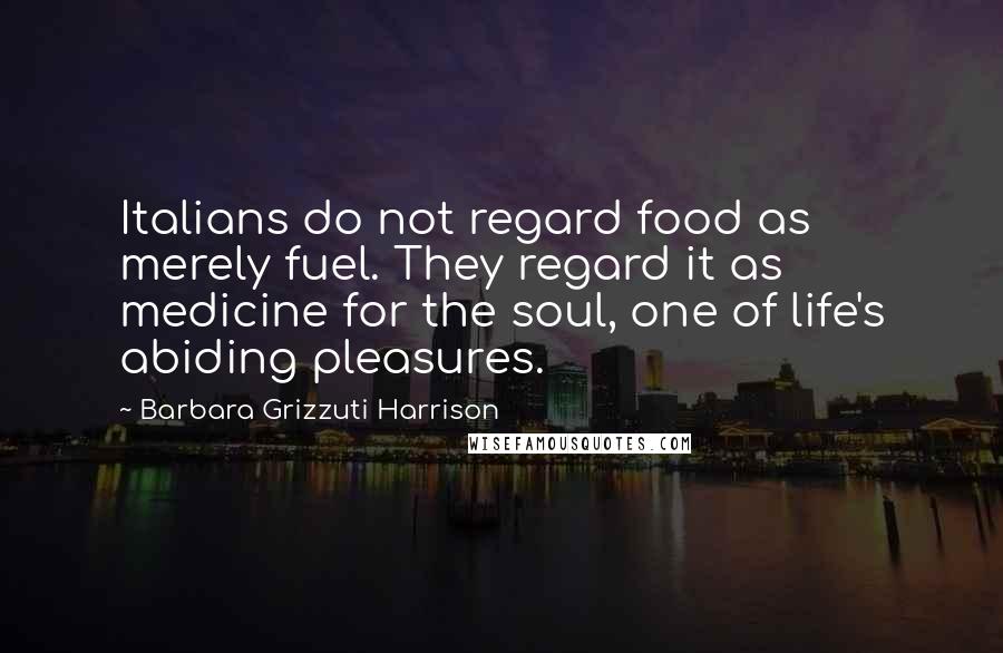 Barbara Grizzuti Harrison Quotes: Italians do not regard food as merely fuel. They regard it as medicine for the soul, one of life's abiding pleasures.