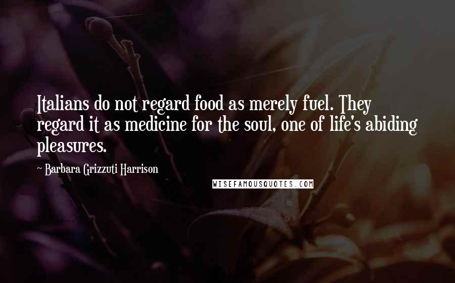 Barbara Grizzuti Harrison Quotes: Italians do not regard food as merely fuel. They regard it as medicine for the soul, one of life's abiding pleasures.