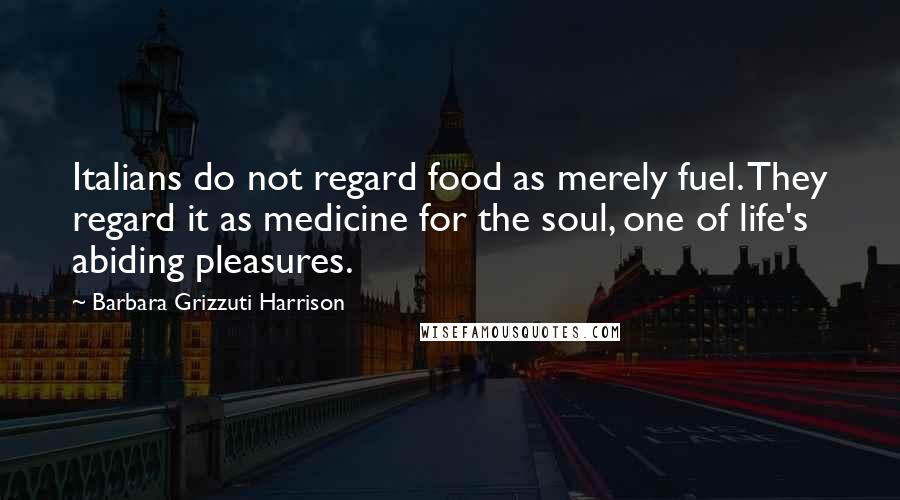 Barbara Grizzuti Harrison Quotes: Italians do not regard food as merely fuel. They regard it as medicine for the soul, one of life's abiding pleasures.