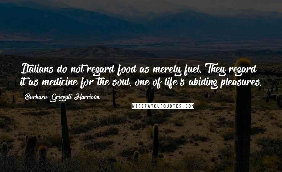 Barbara Grizzuti Harrison Quotes: Italians do not regard food as merely fuel. They regard it as medicine for the soul, one of life's abiding pleasures.