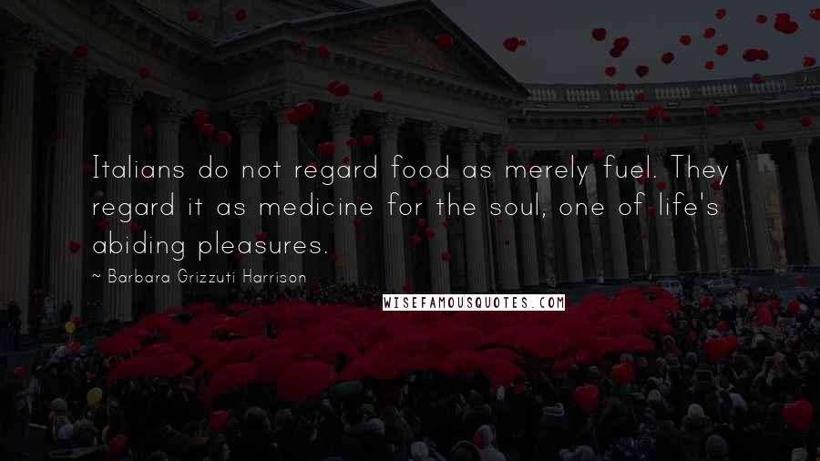 Barbara Grizzuti Harrison Quotes: Italians do not regard food as merely fuel. They regard it as medicine for the soul, one of life's abiding pleasures.