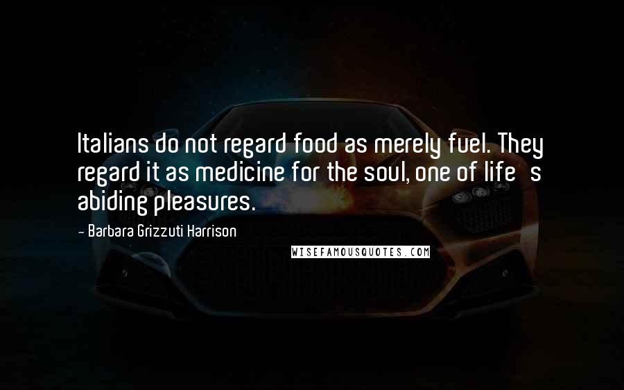 Barbara Grizzuti Harrison Quotes: Italians do not regard food as merely fuel. They regard it as medicine for the soul, one of life's abiding pleasures.