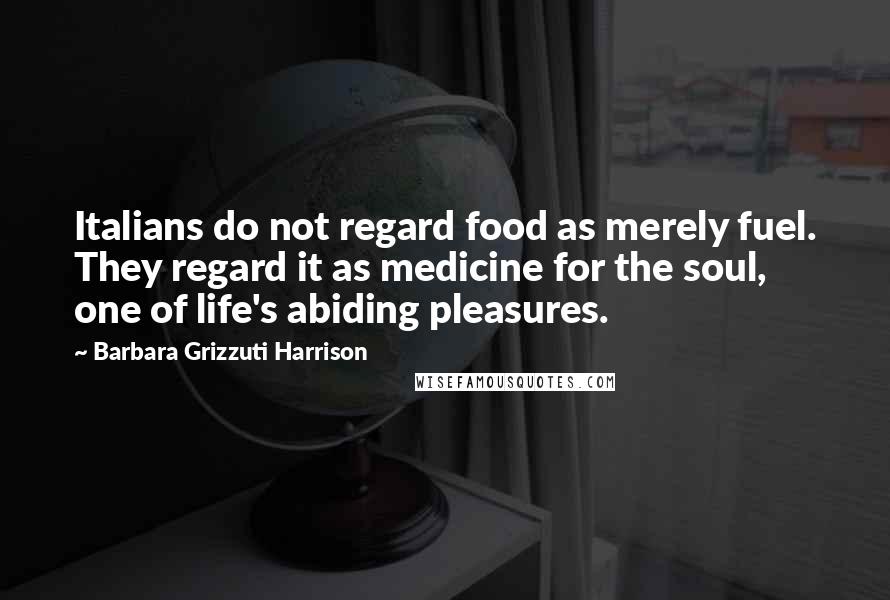 Barbara Grizzuti Harrison Quotes: Italians do not regard food as merely fuel. They regard it as medicine for the soul, one of life's abiding pleasures.
