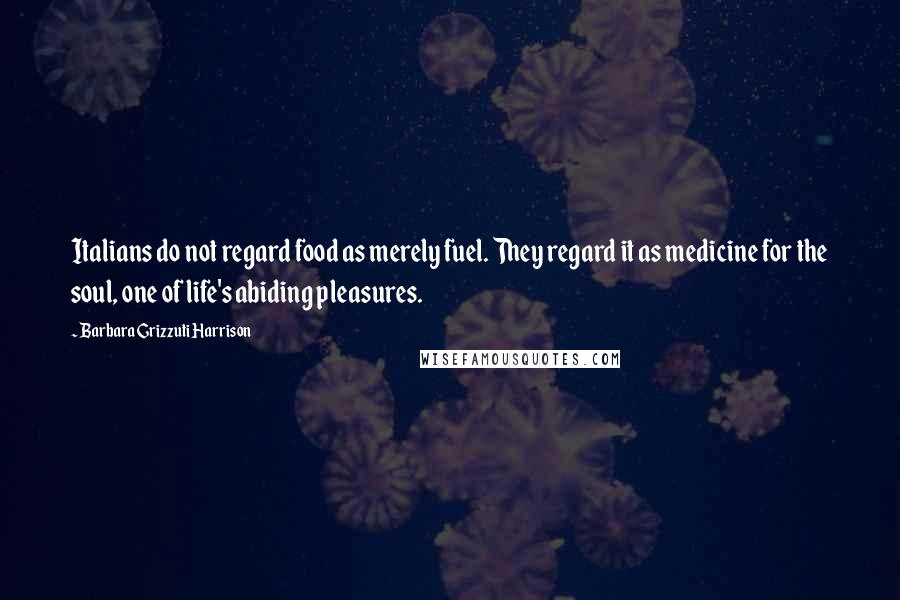 Barbara Grizzuti Harrison Quotes: Italians do not regard food as merely fuel. They regard it as medicine for the soul, one of life's abiding pleasures.