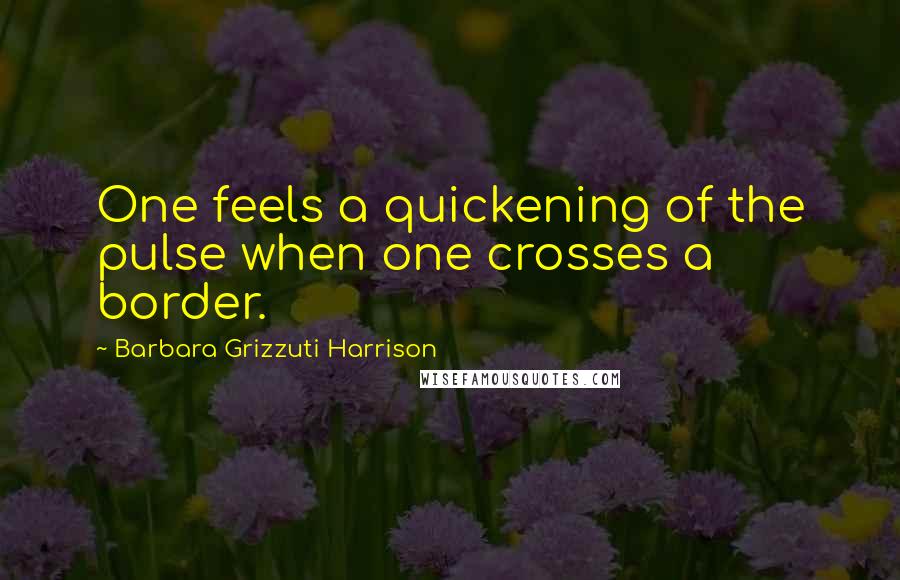 Barbara Grizzuti Harrison Quotes: One feels a quickening of the pulse when one crosses a border.