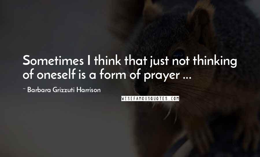 Barbara Grizzuti Harrison Quotes: Sometimes I think that just not thinking of oneself is a form of prayer ...