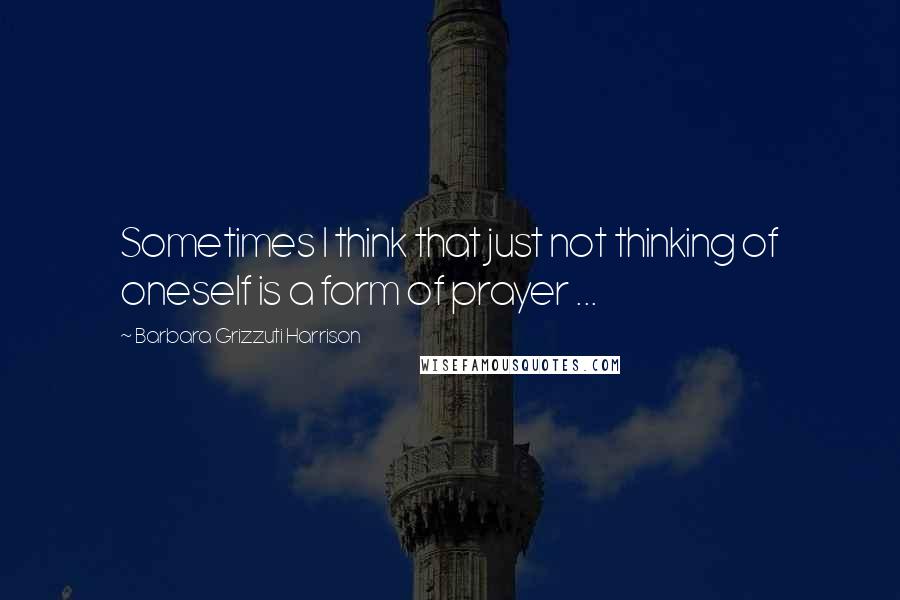Barbara Grizzuti Harrison Quotes: Sometimes I think that just not thinking of oneself is a form of prayer ...