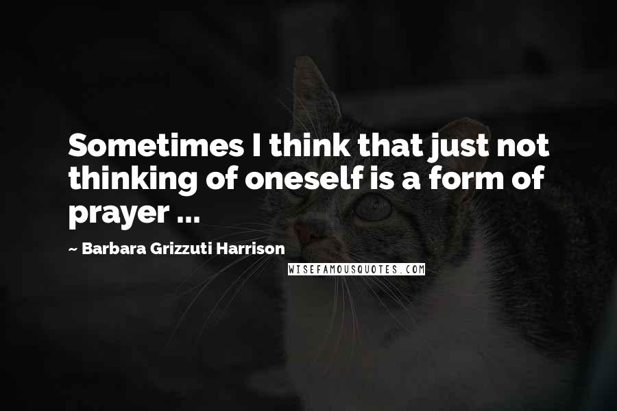 Barbara Grizzuti Harrison Quotes: Sometimes I think that just not thinking of oneself is a form of prayer ...